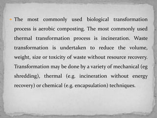  The most commonly used biological transformation
process is aerobic composting. The most commonly used
thermal transformation process is incineration. Waste
transformation is undertaken to reduce the volume,
weight, size or toxicity of waste without resource recovery.
Transformation may be done by a variety of mechanical (eg
shredding), thermal (e.g. incineration without energy
recovery) or chemical (e.g. encapsulation) techniques.
 