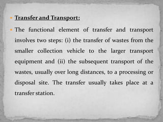  Transfer and Transport:
 The functional element of transfer and transport
involves two steps: (i) the transfer of wastes from the
smaller collection vehicle to the larger transport
equipment and (ii) the subsequent transport of the
wastes, usually over long distances, to a processing or
disposal site. The transfer usually takes place at a
transfer station.
 