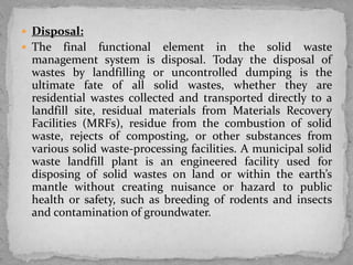  Disposal:
 The final functional element in the solid waste
management system is disposal. Today the disposal of
wastes by landfilling or uncontrolled dumping is the
ultimate fate of all solid wastes, whether they are
residential wastes collected and transported directly to a
landfill site, residual materials from Materials Recovery
Facilities (MRFs), residue from the combustion of solid
waste, rejects of composting, or other substances from
various solid waste-processing facilities. A municipal solid
waste landfill plant is an engineered facility used for
disposing of solid wastes on land or within the earth’s
mantle without creating nuisance or hazard to public
health or safety, such as breeding of rodents and insects
and contamination of groundwater.
 