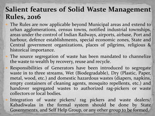 Salient features of Solid Waste Management
Rules, 2016
 The Rules are now applicable beyond Municipal areas and extend to
urban agglomerations, census towns, notified industrial townships,
areas under the control of Indian Railways, airports, airbase, Port and
harbour, defence establishments, special economic zones, State and
Central government organizations, places of pilgrims, religious &
historical importance.
 The source segregation of waste has been mandated to channelize
the waste to wealth by recovery, reuse and recycle.
 Responsibilities of Generators have been introduced to segregate
waste in to three streams, Wet (Biodegradable), Dry (Plastic, Paper,
metal, wood, etc.) and domestic hazardous wastes (diapers, napkins,
empty containers of cleaning agents, mosquito repellents, etc.) and
handover segregated wastes to authorized rag-pickers or waste
collectors or local bodies.
 Integration of waste pickers/ rag pickers and waste dealers/
Kabadiwalas in the formal system should be done by State
Governments, and Self Help Group, or any other group to be formed.
 