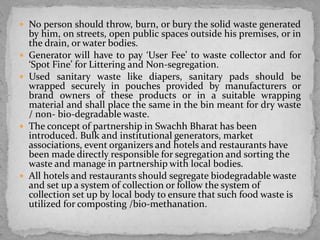  No person should throw, burn, or bury the solid waste generated
by him, on streets, open public spaces outside his premises, or in
the drain, or water bodies.
 Generator will have to pay ‘User Fee’ to waste collector and for
‘Spot Fine’ for Littering and Non-segregation.
 Used sanitary waste like diapers, sanitary pads should be
wrapped securely in pouches provided by manufacturers or
brand owners of these products or in a suitable wrapping
material and shall place the same in the bin meant for dry waste
/ non- bio-degradable waste.
 The concept of partnership in Swachh Bharat has been
introduced. Bulk and institutional generators, market
associations, event organizers and hotels and restaurants have
been made directly responsible for segregation and sorting the
waste and manage in partnership with local bodies.
 All hotels and restaurants should segregate biodegradable waste
and set up a system of collection or follow the system of
collection set up by local body to ensure that such food waste is
utilized for composting /bio-methanation.
 