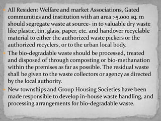  All Resident Welfare and market Associations, Gated
communities and institution with an area >5,000 sq. m
should segregate waste at source- in to valuable dry waste
like plastic, tin, glass, paper, etc. and handover recyclable
material to either the authorized waste pickers or the
authorized recyclers, or to the urban local body.
 The bio-degradable waste should be processed, treated
and disposed of through composting or bio-methanation
within the premises as far as possible. The residual waste
shall be given to the waste collectors or agency as directed
by the local authority.
 New townships and Group Housing Societies have been
made responsible to develop in-house waste handling, and
processing arrangements for bio-degradable waste.
 