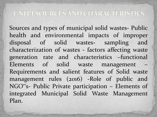 Sources and types of municipal solid wastes- Public
health and environmental impacts of improper
disposal of solid wastes- sampling and
characterization of wastes - factors affecting waste
generation rate and characteristics –functional
Elements of solid waste management –
Requirements and salient features of Solid waste
management rules (2016) -Role of public and
NGO‟s- Public Private participation – Elements of
integrated Municipal Solid Waste Management
Plan.
 