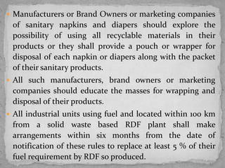  Manufacturers or Brand Owners or marketing companies
of sanitary napkins and diapers should explore the
possibility of using all recyclable materials in their
products or they shall provide a pouch or wrapper for
disposal of each napkin or diapers along with the packet
of their sanitary products.
 All such manufacturers, brand owners or marketing
companies should educate the masses for wrapping and
disposal of their products.
 All industrial units using fuel and located within 100 km
from a solid waste based RDF plant shall make
arrangements within six months from the date of
notification of these rules to replace at least 5 % of their
fuel requirement by RDF so produced.
 