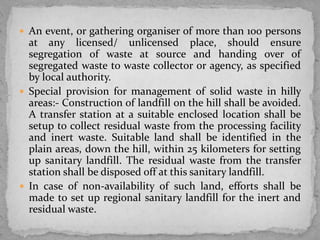  An event, or gathering organiser of more than 100 persons
at any licensed/ unlicensed place, should ensure
segregation of waste at source and handing over of
segregated waste to waste collector or agency, as specified
by local authority.
 Special provision for management of solid waste in hilly
areas:- Construction of landfill on the hill shall be avoided.
A transfer station at a suitable enclosed location shall be
setup to collect residual waste from the processing facility
and inert waste. Suitable land shall be identified in the
plain areas, down the hill, within 25 kilometers for setting
up sanitary landfill. The residual waste from the transfer
station shall be disposed off at this sanitary landfill.
 In case of non-availability of such land, efforts shall be
made to set up regional sanitary landfill for the inert and
residual waste.
 