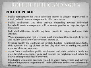 ROLE OF PUBLIC
 Public participation for waste collection process is directly proportional to
municipal solid waste management in effective manner.
 Public involvement and their attitude depending towards individual
household waste management will be results positive or negative sign of
indication.
 Individual difference is differing from people to people and also their
attitude.
 Waste management at root level was much important thing to make hygienic
and healthy condition of environment around us.
 Creating healthy life is difficult job for stake holders – Municipalities, NGO’s,
civic agencies and rag pickers are has play vital role in making successful
dream of clean environment.
 Apart from stakeholders, public involvement and their positive attitude are
more helpful to managing waste and educate the neighbourhood public for
individual responsibilities of everyone.
 Conducting awareness program related to waste management and adverse
effect of improper management will make difference and easy to understands
the concept.
 