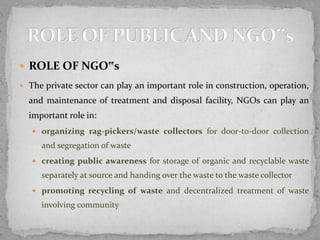  ROLE OF NGO‟s
 The private sector can play an important role in construction, operation,
and maintenance of treatment and disposal facility, NGOs can play an
important role in:
 organizing rag-pickers/waste collectors for door-to-door collection
and segregation of waste
 creating public awareness for storage of organic and recyclable waste
separately at source and handing over the waste to the waste collector
 promoting recycling of waste and decentralized treatment of waste
involving community
 