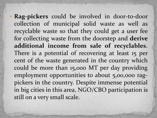  Rag-pickers could be involved in door-to-door
collection of municipal solid waste as well as
recyclable waste so that they could get a user fee
for collecting waste from the doorstep and derive
additional income from sale of recyclables.
There is a potential of recovering at least 15 per
cent of the waste generated in the country which
could be more than 15,000 MT per day providing
employment opportunities to about 5,00,000 rag-
pickers in the country. Despite immense potential
in big cities in this area, NGO/CBO participation is
still on a very small scale.
 