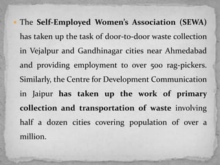  The Self-Employed Women’s Association (SEWA)
has taken up the task of door-to-door waste collection
in Vejalpur and Gandhinagar cities near Ahmedabad
and providing employment to over 500 rag-pickers.
Similarly, the Centre for Development Communication
in Jaipur has taken up the work of primary
collection and transportation of waste involving
half a dozen cities covering population of over a
million.
 