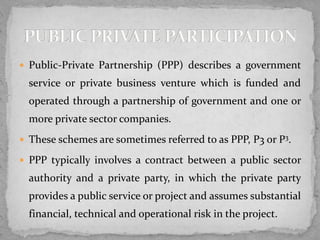  Public-Private Partnership (PPP) describes a government
service or private business venture which is funded and
operated through a partnership of government and one or
more private sector companies.
 These schemes are sometimes referred to as PPP, P3 or P3.
 PPP typically involves a contract between a public sector
authority and a private party, in which the private party
provides a public service or project and assumes substantial
financial, technical and operational risk in the project.
 