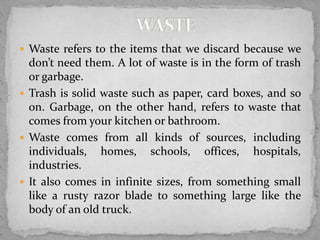  Waste refers to the items that we discard because we
don’t need them. A lot of waste is in the form of trash
or garbage.
 Trash is solid waste such as paper, card boxes, and so
on. Garbage, on the other hand, refers to waste that
comes from your kitchen or bathroom.
 Waste comes from all kinds of sources, including
individuals, homes, schools, offices, hospitals,
industries.
 It also comes in infinite sizes, from something small
like a rusty razor blade to something large like the
body of an old truck.
 