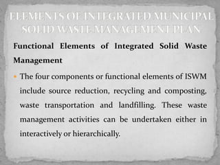 Functional Elements of Integrated Solid Waste
Management
 The four components or functional elements of ISWM
include source reduction, recycling and composting,
waste transportation and landfilling. These waste
management activities can be undertaken either in
interactively or hierarchically.
 