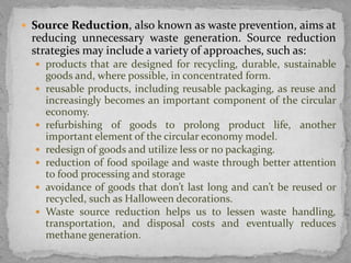  Source Reduction, also known as waste prevention, aims at
reducing unnecessary waste generation. Source reduction
strategies may include a variety of approaches, such as:
 products that are designed for recycling, durable, sustainable
goods and, where possible, in concentrated form.
 reusable products, including reusable packaging, as reuse and
increasingly becomes an important component of the circular
economy.
 refurbishing of goods to prolong product life, another
important element of the circular economy model.
 redesign of goods and utilize less or no packaging.
 reduction of food spoilage and waste through better attention
to food processing and storage
 avoidance of goods that don’t last long and can’t be reused or
recycled, such as Halloween decorations.
 Waste source reduction helps us to lessen waste handling,
transportation, and disposal costs and eventually reduces
methane generation.
 