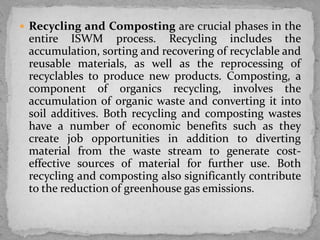  Recycling and Composting are crucial phases in the
entire ISWM process. Recycling includes the
accumulation, sorting and recovering of recyclable and
reusable materials, as well as the reprocessing of
recyclables to produce new products. Composting, a
component of organics recycling, involves the
accumulation of organic waste and converting it into
soil additives. Both recycling and composting wastes
have a number of economic benefits such as they
create job opportunities in addition to diverting
material from the waste stream to generate cost-
effective sources of material for further use. Both
recycling and composting also significantly contribute
to the reduction of greenhouse gas emissions.
 