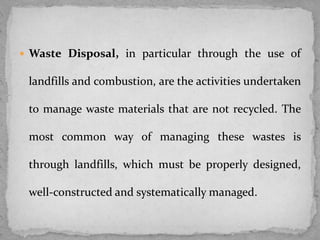  Waste Disposal, in particular through the use of
landfills and combustion, are the activities undertaken
to manage waste materials that are not recycled. The
most common way of managing these wastes is
through landfills, which must be properly designed,
well-constructed and systematically managed.
 