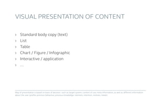 ›	Standard body copy (text)
›	List
›	Table
›	 Chart / Figure / Infographic
›	Interactive / application
›	...
Visual presentation of content
Way of presentation is based on basis of decision: such as target system, context of use, meta information, as well as different information
about the user (profile, previous behaviour, previous knowledge, interests, intention, motives, needs)
 