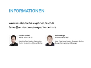 INFORMATIONEN

www.multiscreen-experience.com
team@multiscreen-experience.com

      Valentin Fischer,                      Wolfram Nagel
      Master of Arts (M.A.)                  Master of Arts (M.A.)

      User Interface Design, Illustration,   User Experience Design, Corporate Design,
      Design Konzeption, Editorial Design    Design Konzeption und Strategie
 