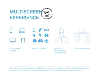 MULTISCREEN
EXPERIENCE




MULTISCREEN                   KONZEPT MUSTER               PERSONAS                   NUTZUNGSKONTEXT
MUSTER                                                     DER DIGITALEN
                                                           GESELLSCHAFT




Wir haben uns mit diesem Thema beschäftigt und Prinzipien und Muster erarbeitet, die Hilfestellung bei der
Konzeption von Multiscreen Projekten bieten sollen. Das Toolkit besteht aus vier Themenblöcken.
 