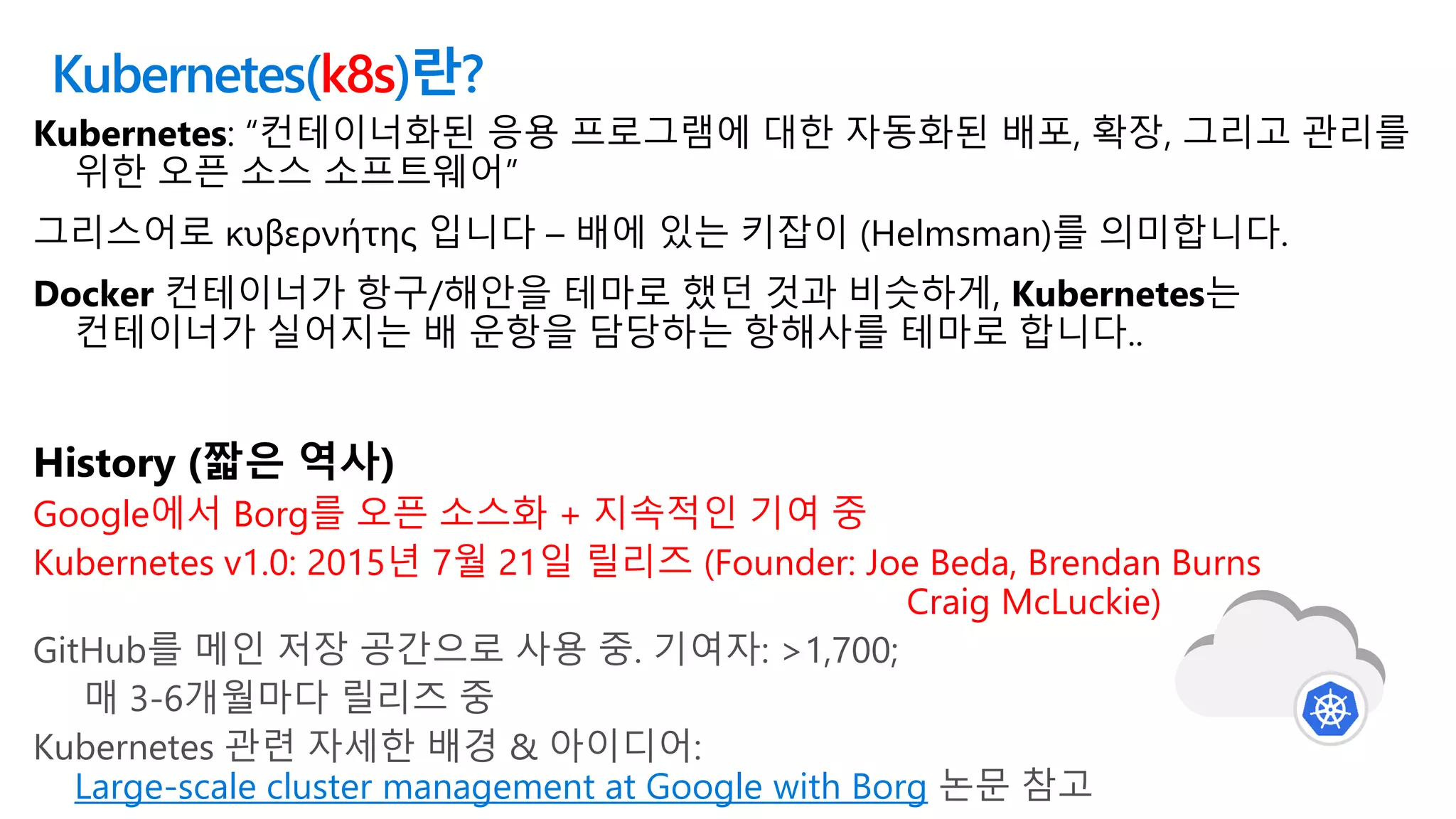 Kubernetes(k8s)란?
Kubernetes: “컨테이너화된 응용 프로그램에 대한 자동화된 배포, 확장, 그리고 관리를
위한 오픈 소스 소프트웨어”
그리스어로 κυβερνήτης 입니다 – 배에 있는 키잡이 (Helmsman)를 의미합니다.
Docker 컨테이너가 항구/해안을 테마로 했던 것과 비슷하게, Kubernetes는
컨테이너가 실어지는 배 운항을 담당하는 항해사를 테마로 합니다..
History (짧은 역사)
Google에서 Borg를 오픈 소스화 + 지속적인 기여 중
Kubernetes v1.0: 2015년 7월 21일 릴리즈 (Founder: Joe Beda, Brendan Burns
Craig McLuckie)
GitHub를 메인 저장 공간으로 사용 중. 기여자: >1,700;
매 3-6개월마다 릴리즈 중
Kubernetes 관련 자세한 배경 & 아이디어:
Large-scale cluster management at Google with Borg 논문 참고
 