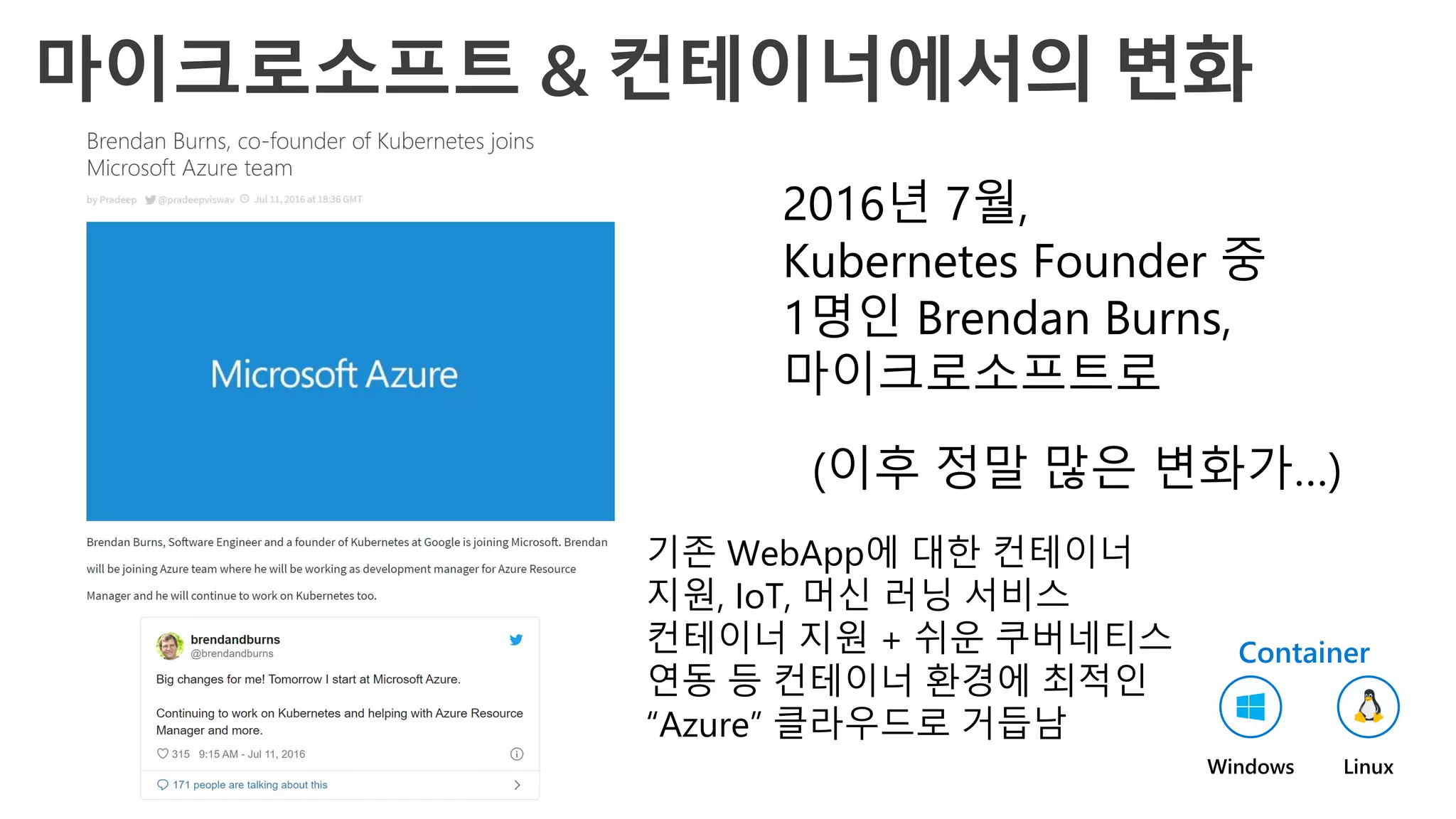 2016년 7월,
Kubernetes Founder 중
1명인 Brendan Burns,
마이크로소프트로
(이후 정말 많은 변화가…)
기존 WebApp에 대한 컨테이너
지원, IoT, 머신 러닝 서비스
컨테이너 지원 + 쉬운 쿠버네티스
연동 등 컨테이너 환경에 최적인
“Azure” 클라우드로 거듭남
Container
Linux
Windows
 