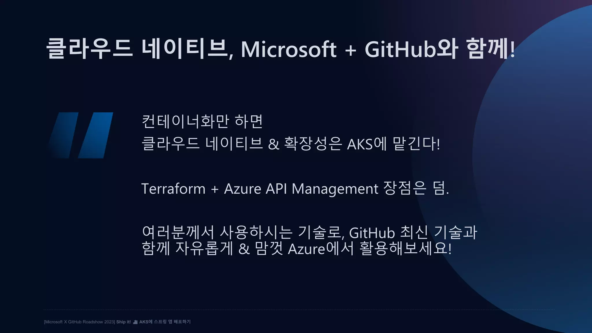 [Microsoft X GitHub Roadshow 2023] Ship it! ⛴️ AKS에 스프링 앱 배포하기
클라우드 네이티브, Microsoft + GitHub와 함께!
컨테이너화만 하면
클라우드 네이티브 & 확장성은 AKS에 맡긴다!
Terraform + Azure API Management 장점은 덤.
여러분께서 사용하시는 기술로, GitHub 최신 기술과
함께 자유롭게 & 맘껏 Azure에서 활용해보세요!
 