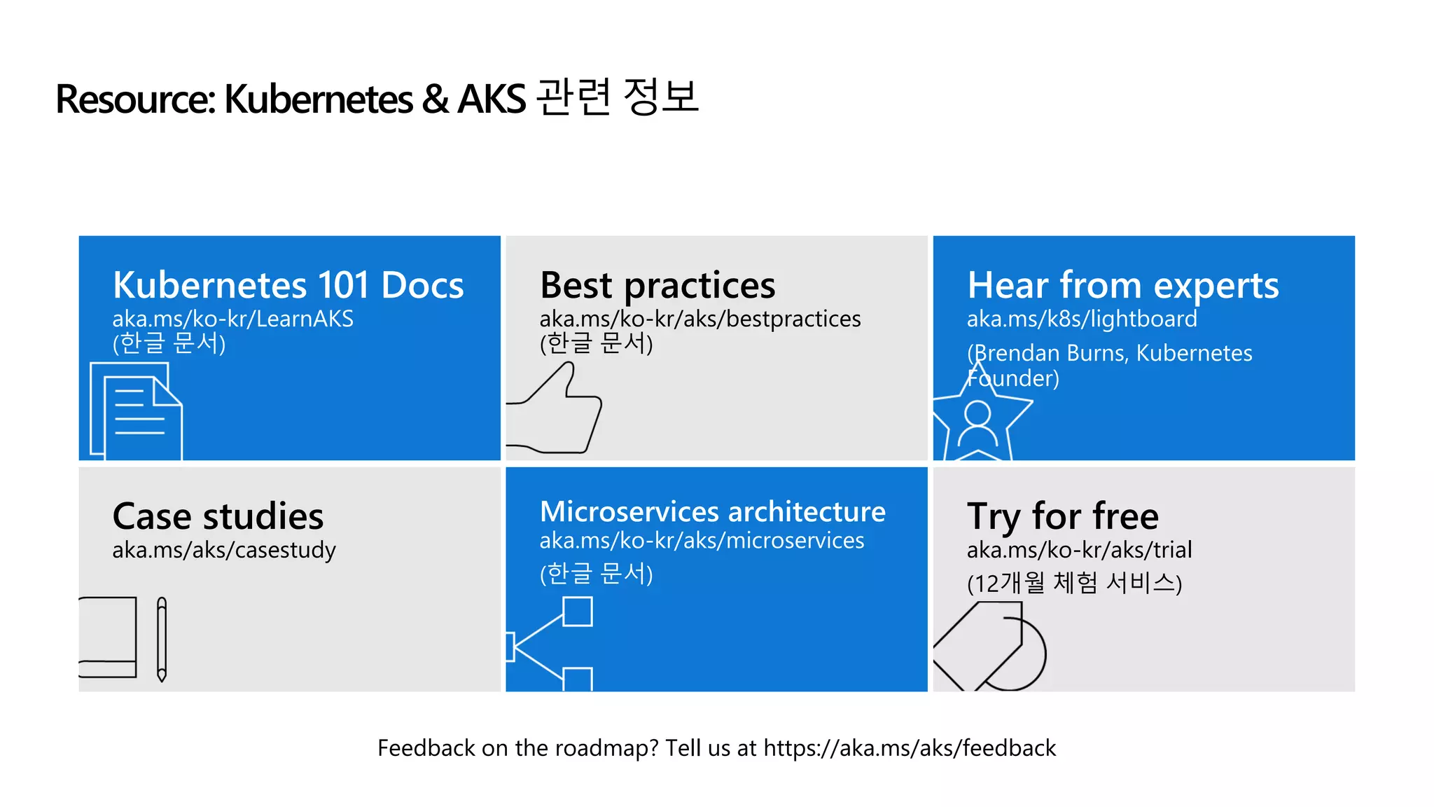 Resource: Kubernetes & AKS 관련 정보
Feedback on the roadmap? Tell us at https://aka.ms/aks/feedback
Kubernetes 101 Docs
aka.ms/ko-kr/LearnAKS
(한글 문서)
Best practices
aka.ms/ko-kr/aks/bestpractices
(한글 문서)
Hear from experts
aka.ms/k8s/lightboard
(Brendan Burns, Kubernetes
Founder)
Case studies
aka.ms/aks/casestudy
Microservices architecture
aka.ms/ko-kr/aks/microservices
(한글 문서)
Try for free
aka.ms/ko-kr/aks/trial
(12개월 체험 서비스)
 