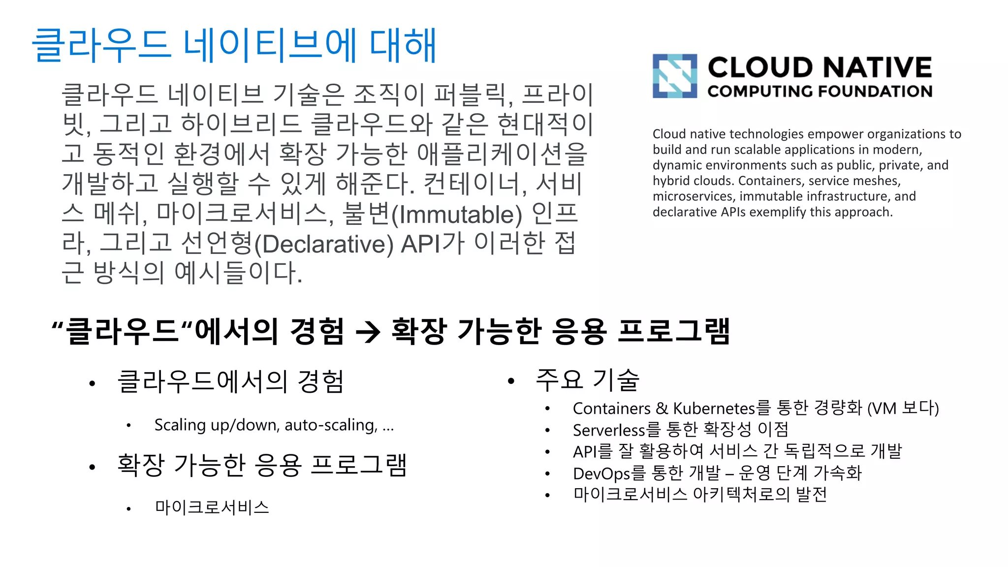 클라우드 네이티브에 대해
“클라우드“에서의 경험 → 확장 가능한 응용 프로그램
• 클라우드에서의 경험
• Scaling up/down, auto-scaling, …
• 확장 가능한 응용 프로그램
• 마이크로서비스
클라우드 네이티브 기술은 조직이 퍼블릭, 프라이
빗, 그리고 하이브리드 클라우드와 같은 현대적이
고 동적인 환경에서 확장 가능한 애플리케이션을
개발하고 실행할 수 있게 해준다. 컨테이너, 서비
스 메쉬, 마이크로서비스, 불변(Immutable) 인프
라, 그리고 선언형(Declarative) API가 이러한 접
근 방식의 예시들이다.
• 주요 기술
• Containers & Kubernetes를 통한 경량화 (VM 보다)
• Serverless를 통한 확장성 이점
• API를 잘 활용하여 서비스 간 독립적으로 개발
• DevOps를 통한 개발 – 운영 단계 가속화
• 마이크로서비스 아키텍처로의 발전
Cloud native technologies empower organizations to
build and run scalable applications in modern,
dynamic environments such as public, private, and
hybrid clouds. Containers, service meshes,
microservices, immutable infrastructure, and
declarative APIs exemplify this approach.
 