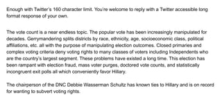Enough with Twitter’s 160 character limit. You’re welcome to reply with a Twitter accessible long
format response of your own.
The vote count is a near endless topic. The popular vote has been increasingly manipulated for
decades. Gerrymandering splits districts by race, ethnicity, age, socioeconomic class, political
affiliations, etc. all with the purpose of manipulating election outcomes. Closed primaries and
complex voting criteria deny voting rights to many classes of voters including Independents who
are the country’s largest segment. These problems have existed a long time. This election has
been rampant with election fraud, mass voter purges, doctored vote counts, and statistically
incongruent exit polls all which conveniently favor Hillary.
The chairperson of the DNC Debbie Wasserman Schultz has known ties to Hillary and is on record
for wanting to subvert voting rights.
 