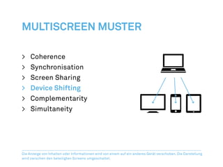 Multiscreen Muster

>	Coherence
>	Synchronisation
>	 Screen Sharing
>	 Device Shifting
>	Complementarity
>	Simultaneity




Die Anzeige von Inhalten oder Informationen wird von einem auf ein anderes Gerät verschoben. Die Darstellung
wird zwischen den beteiligten Screens umgeschaltet.
 
