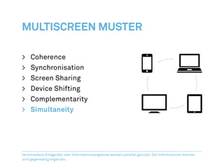 Multiscreen Muster

>	Coherence
>	Synchronisation
>	 Screen Sharing
>	 Device Shifting
>	Complementarity
>	Simultaneity




Verschiedene Endgeräte oder Informationsangebote werden parallel genutzt. Die Informationen können
sich gegenseitig ergänzen.
 