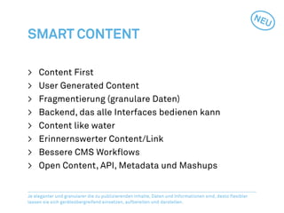 NEU
Smart Content

>	   Content First
>	   User Generated Content
>	   Fragmentierung (granulare Daten)
>	   Backend, das alle Interfaces bedienen kann
>	   Content like water
>	   Erinnernswerter Content/Link
>	   Bessere CMS Workflows
>	   Open Content, API, Metadata und Mashups


Je eleganter und granularer die zu publizierenden Inhalte, Daten und Informationen sind, desto flexibler
lassen sie sich geräteübergreifend einsetzen, aufbereiten und darstellen.
 