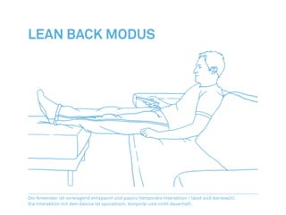 Lean Back Modus




Der Anwender ist vorwiegend entspannt und passiv (temporäre Interaktion / lässt sich berieseln).
Die Interaktion mit dem Device ist sporadisch, temporär und nicht dauerhaft.
 