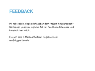 Ihr habt Ideen, Tipps oder Lust an dem Projekt mitzuarbeiten?
Wir freuen uns über jegliche Art von Feedback, Interesse und
konstruktiver Kritik.


Einfach eine E-Mail an Wolfram Nagel senden:
wn@digiparden.de
 