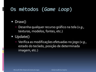 Os métodos (Game Loop)Draw()Desenha qualquer recurso gráfico na tela (v.g., texturas, modelos, fontes, etc.)Update()Verifica as modificações efetuadas no jogo (v.g., estado do teclado, posição de determinada imagem, etc.)Microsoft XNA: Desenvolvimento de Jogos                                        Célula Acadêmica Sophos