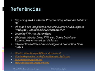 ReferênciasBeginning XNA 2.0 Game Programming, Alexandre Lobão etalliDê asas à sua imaginação com XNA Game Studio Express (tradução), Charles Cox e Michael KlucherLearning XNA 3.0, Aaron ReedWebcast: Introdução ao XNA e ao Game Developer Express, José Antonio Leal de FariasIntroduction to Video Game Design andProduction, Sam Stokeshttp://en.wikipedia.org/wiki/Game_developmenthttp://www.gamedev.com.br/forum/viewtopic.php?t=1374http://www.sharpgames.net/http://celulasophos.spaces.live.com/Microsoft XNA: Desenvolvimento de Jogos                                        Célula Acadêmica Sophos