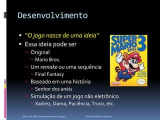 Desenvolvimento“O jogo nasce de uma ideia”Essa ideia pode serOriginalMario Bros.Um remake ou uma sequênciaFinal FantasyBaseado em uma históriaSenhor dos anéisSimulação de um jogo não eletrônicoXadrez, Dama, Paciência, Truco, etc.Microsoft XNA: Desenvolvimento de Jogos                                        Célula Acadêmica Sophos