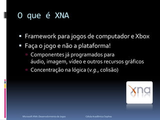 O que é XNAFramework para jogos de computador e XboxFaça o jogo e não a plataforma!Componentes já programados para áudio, imagem, vídeo e outros recursos gráficosConcentração na lógica (v.g., colisão)Microsoft XNA: Desenvolvimento de Jogos                                        Célula Acadêmica Sophos