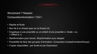 Storyboard ? Naaaan
CompositionAnimation ! OUI !
• Rapide et fluide
• Non lié à un thread (pas sur le thread UI)
• S’applique à une propriété ou un enfant d’une propriété (« Scale » ou
« Offset.X »)
• StartAnimation pour lancer, StopAnimation pour stopper
• Possibilité de faire des groupes d’animation: Compositor.CreateAnimationGroup()
• 2 types disponibles : par durée et par Expression
 