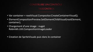 • Var container = rootVisual.Compositor.CreateContainerVisual();
• ElementCompositionPreview.SetElementChildVisual(rootElement,
container);
• Chargement d’une image : nuget
Robmikh.Util.CompositionImageLoader
• Creation de SpriteVisuals puis dans le container
 