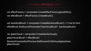 var effectFactory = compositor.CreateEffectFactory(glassEffect);
var effectBrush = effectFactory.CreateBrush();
var backdropBrush = compositor.CreateBackdropBrush(); // C’est le fond
effectBrush.SetSourceParameter("backdropBrush", backdropBrush);
var glassVisual = compositor.CreateSpriteVisual();
glassVisual.Brush = effectBrush;
ElementCompositionPreview.SetElementChildVisual(glassHost,
glassVisual);
 