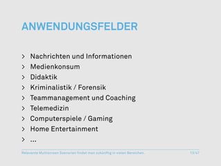 Anwendungsfelder

>	 Nachrichten und Informationen
>	Medienkonsum
>	Didaktik
>	 Kriminalistik / Forensik
>	 Teammanagement und Coaching
>	Telemedizin
>	 Computerspiele / Gaming
>	 Home Entertainment
>	...
Relevante Multiscreen Szenarien findet man zukünftig in vielen Bereichen.   13/47
 