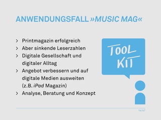 Anwendungsfall »Music Mag«

>	 Printmagazin erfolgreich
>	 Aber sinkende Leserzahlen
> 	 Digitale Gesellschaft und
	 digitaler Alltag
>	 Angebot verbessern und auf
	 digitale Medien ausweiten
	(z.B. iPad Magazin)
>	 Analyse, Beratung und Konzept


                                   14/47
 