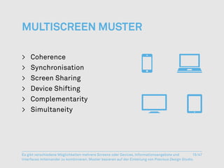 Multiscreen Muster

>	Coherence
>	Synchronisation
>	 Screen Sharing
>	 Device Shifting
>	Complementarity
>	Simultaneity




Es gibt verschiedene Möglichkeiten mehrere Screens oder Devices, Informationsangebote und           15/47
Interfaces miteinander zu kombinieren. Muster basieren auf der Einteilung von Precious Design Studio.
 