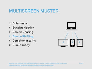 Multiscreen Muster

>	Coherence
>	Synchronisation
>	 Screen Sharing
>	 Device Shifting
>	Complementarity
>	Simultaneity




Anzeige von Inhalten oder Informationen von einem auf ein anderes Gerät übetragen.   16/47
Darstellung wird zwischen den beteiligten Screens umgeschaltet.
 