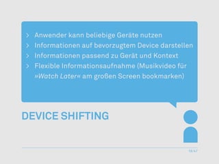 >	   Anwender kann beliebige Geräte nutzen
>	   Informationen auf bevorzugtem Device darstellen
>	   Informationen passend zu Gerät und Kontext
>	   Flexible Informationsaufnahme (Musikvideo für
     »Watch Later« am großen Screen bookmarken)




Device Shifting


                                                  18/47
 