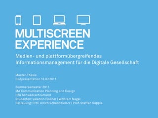 Medien- und plattformübergreifendes
Informationsmanagement für die Digitale Gesellschaft

Master-Thesis
Endpräsentation 13.07.2011

Sommersemester 2011
MA Communication Planning and Design
HfG Schwäbisch Gmünd
Studenten: Valentin Fischer | Wolfram Nagel
Betreuung: Prof. Ulrich Schendzielorz | Prof. Steffen Süpple
 