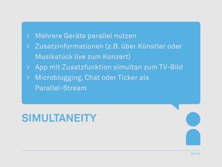 >	 Mehrere Geräte parallel nutzen
>	 Zusatzinformationen (z.B. über Künstler oder
   Musikstück live zum Konzert)
>	 App mit Zusatzfunktion simultan zum TV-Bild
>	 Microblogging, Chat oder Ticker als
	Parallel-Stream



Simultaneity


                                                  21/47
 
