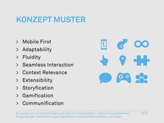 Konzept Muster

>	 Mobile First
>	Adaptability
>	Fluidity
>	 Seamless Interaction
>	 Context Relevance
>	Extensibility
>	Storyfication
>	Gamification
>	 Communification
Es handelt sich um Empfehlungen (und nicht um Patentrezepte!) – basierend auf etablierten   22/47
Designlösungen, UID Patterns oder allgemeinen konzeptionellen Ansätzen und Essays.
 