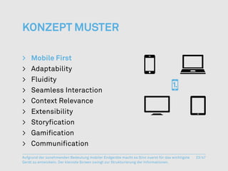 Konzept Muster

>	 Mobile First
>	Adaptability
>	Fluidity
>	 Seamless Interaction
>	 Context Relevance
>	Extensibility
>	Storyfication
>	Gamification
>	 Communification
Aufgrund der zunehmenden Bedeutung mobiler Endgeräte macht es Sinn zuerst für das wichtigste   23/47
Gerät zu entwickeln. Der kleinste Screen zwingt zur Strukturierung der Informationen.
 