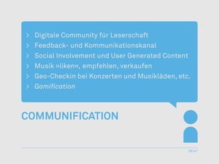 >	 Digitale Community für Leserschaft
>	 Feedback- und Kommunikationskanal
>	 Social Involvement und User Generated Content
>	Musik »liken«, empfehlen, verkaufen
>	 Geo-Checkin bei Konzerten und Musikläden, etc.
>	 Gamification



Communification


                                                28/47
 